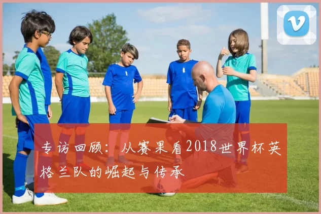 专访回顾：从赛果看2018世界杯英格兰队的崛起与传承