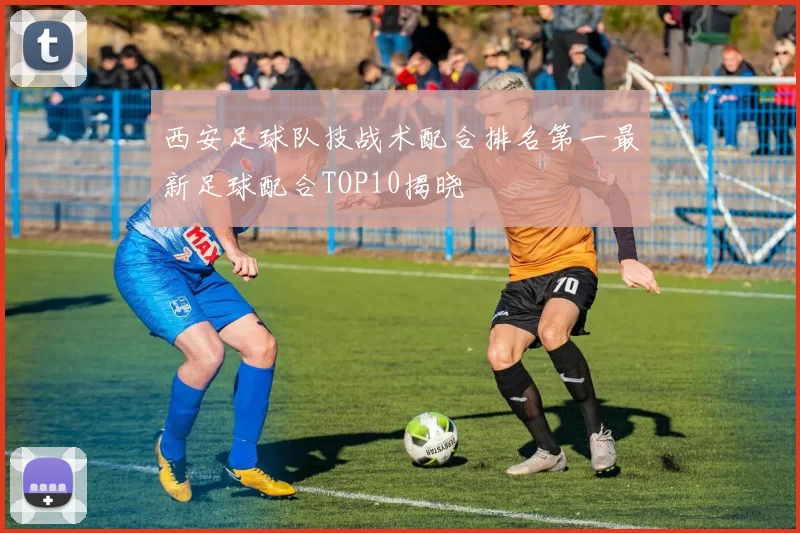 西安足球队技战术配合排名第一最新足球配合TOP10揭晓