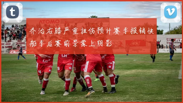 乔治右膝严重扭伤预计赛季报销快船季后赛前景蒙上阴影