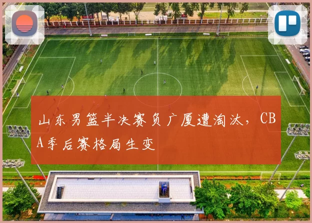 山东男篮半决赛负广厦遭淘汰,CBA季后赛格局生变