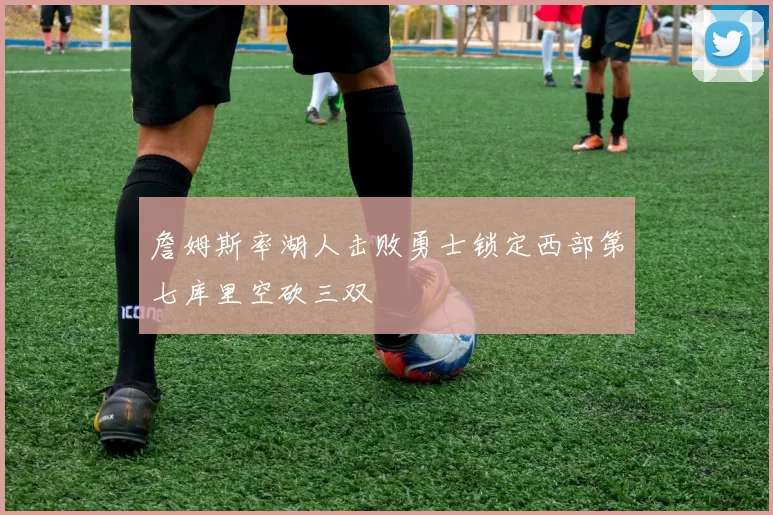 詹姆斯率湖人击败勇士锁定西部第七库里空砍三双