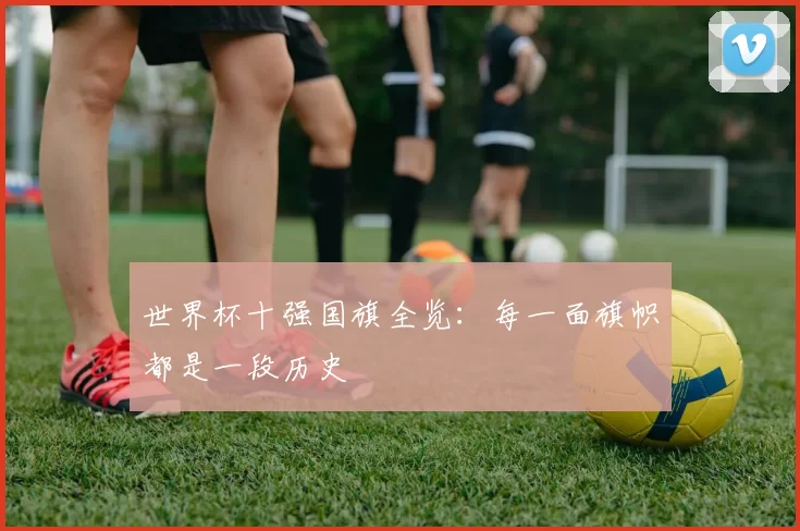 世界杯十强国旗全览：每一面旗帜都是一段历史