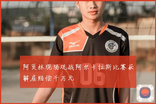 阿莫林现场观战阿尔卡拉斯比赛获解雇赔偿千万元