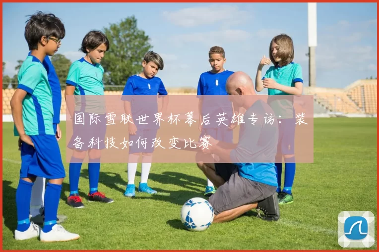 国际雪联世界杯幕后英雄专访:装备科技如何改变比赛